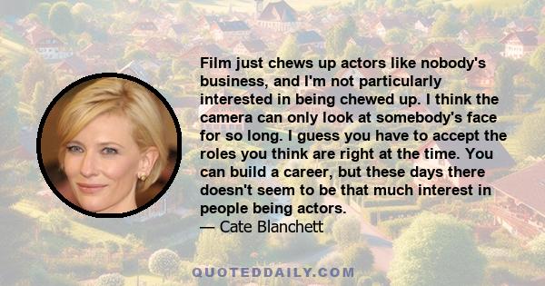 Film just chews up actors like nobody's business, and I'm not particularly interested in being chewed up. I think the camera can only look at somebody's face for so long. I guess you have to accept the roles you think