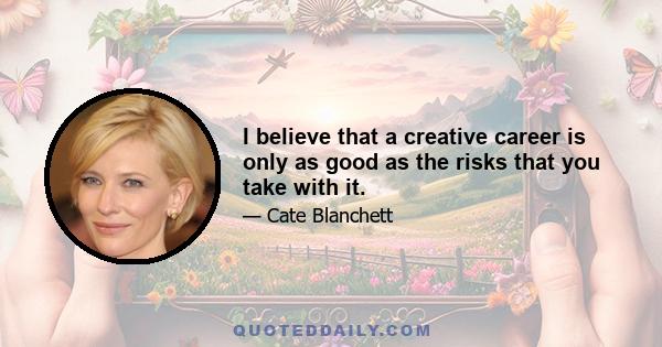 I believe that a creative career is only as good as the risks that you take with it.