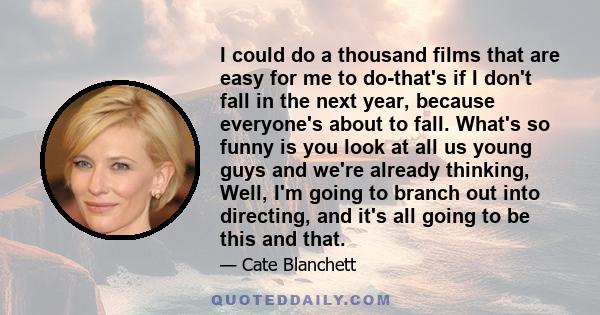 I could do a thousand films that are easy for me to do-that's if I don't fall in the next year, because everyone's about to fall. What's so funny is you look at all us young guys and we're already thinking, Well, I'm