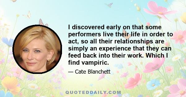 I discovered early on that some performers live their life in order to act, so all their relationships are simply an experience that they can feed back into their work. Which I find vampiric.