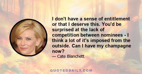 I don't have a sense of entitlement or that I deserve this. You'd be surprised at the lack of competition between nominees - I think a lot of it's imposed from the outside. Can I have my champagne now?