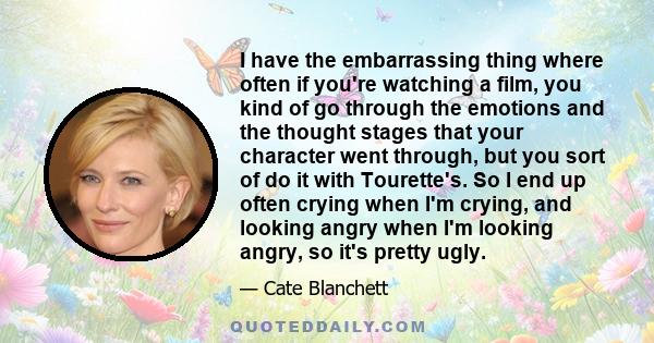 I have the embarrassing thing where often if you're watching a film, you kind of go through the emotions and the thought stages that your character went through, but you sort of do it with Tourette's. So I end up often