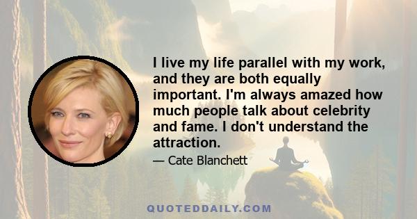 I live my life parallel with my work, and they are both equally important. I'm always amazed how much people talk about celebrity and fame. I don't understand the attraction.