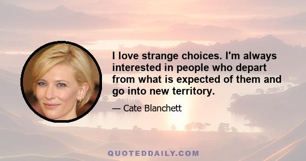 I love strange choices. I'm always interested in people who depart from what is expected of them and go into new territory.