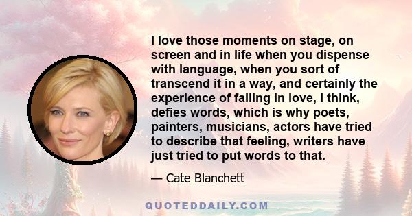 I love those moments on stage, on screen and in life when you dispense with language, when you sort of transcend it in a way, and certainly the experience of falling in love, I think, defies words, which is why poets,