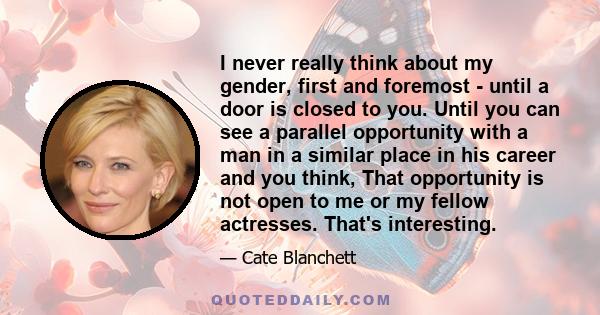 I never really think about my gender, first and foremost - until a door is closed to you. Until you can see a parallel opportunity with a man in a similar place in his career and you think, That opportunity is not open