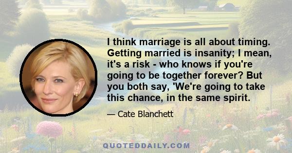 I think marriage is all about timing. Getting married is insanity; I mean, it's a risk - who knows if you're going to be together forever? But you both say, 'We're going to take this chance, in the same spirit.