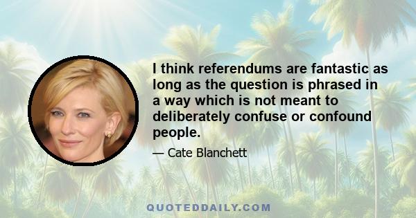 I think referendums are fantastic as long as the question is phrased in a way which is not meant to deliberately confuse or confound people.