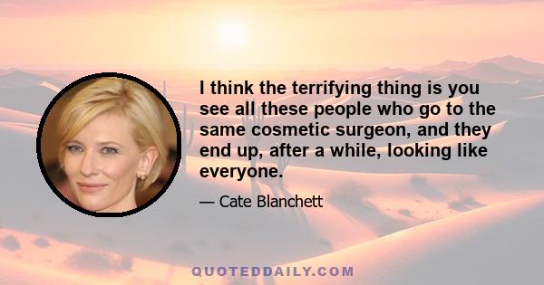 I think the terrifying thing is you see all these people who go to the same cosmetic surgeon, and they end up, after a while, looking like everyone.