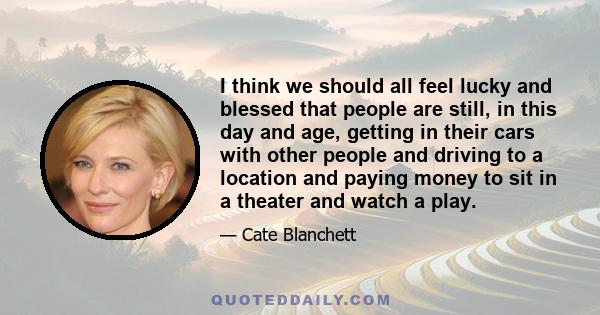 I think we should all feel lucky and blessed that people are still, in this day and age, getting in their cars with other people and driving to a location and paying money to sit in a theater and watch a play.