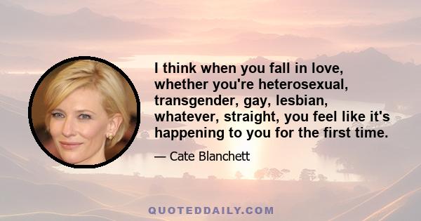 I think when you fall in love, whether you're heterosexual, transgender, gay, lesbian, whatever, straight, you feel like it's happening to you for the first time.