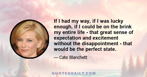 If I had my way, if I was lucky enough, if I could be on the brink my entire life - that great sense of expectation and excitement without the disappointment - that would be the perfect state.