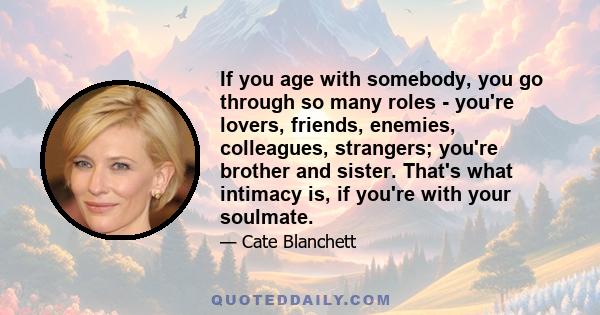 If you age with somebody, you go through so many roles - you're lovers, friends, enemies, colleagues, strangers; you're brother and sister. That's what intimacy is, if you're with your soulmate.