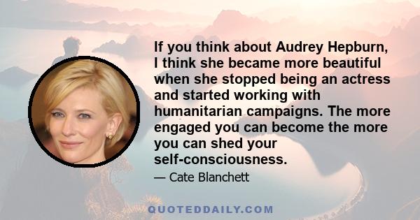 If you think about Audrey Hepburn, I think she became more beautiful when she stopped being an actress and started working with humanitarian campaigns. The more engaged you can become the more you can shed your