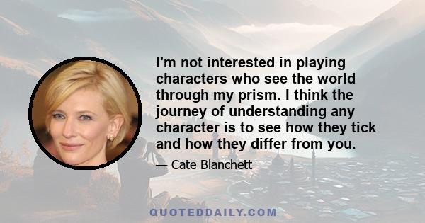 I'm not interested in playing characters who see the world through my prism. I think the journey of understanding any character is to see how they tick and how they differ from you.