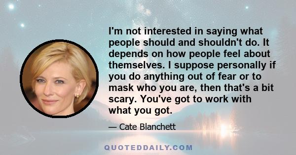 I'm not interested in saying what people should and shouldn't do. It depends on how people feel about themselves. I suppose personally if you do anything out of fear or to mask who you are, then that's a bit scary.