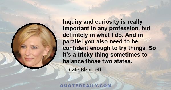 Inquiry and curiosity is really important in any profession, but definitely in what I do. And in parallel you also need to be confident enough to try things. So it's a tricky thing sometimes to balance those two states.