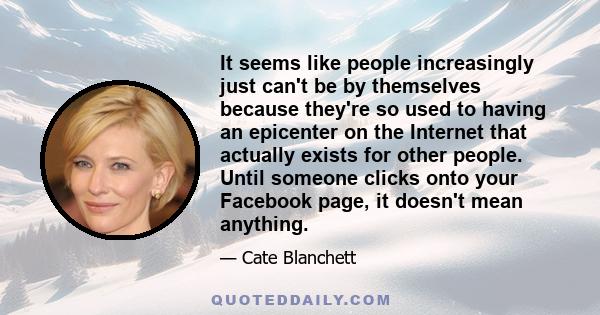 It seems like people increasingly just can't be by themselves because they're so used to having an epicenter on the Internet that actually exists for other people. Until someone clicks onto your Facebook page, it