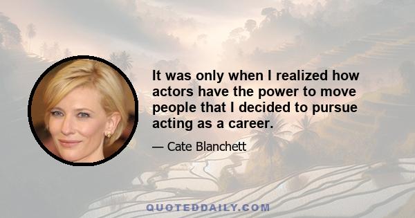 It was only when I realized how actors have the power to move people that I decided to pursue acting as a career.