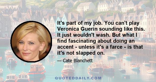 It's part of my job. You can't play Veronica Guerin sounding like this. It just wouldn't wash. But what I find fascinating about doing an accent - unless it's a farce - is that it's not slapped on.