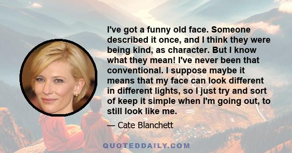 I've got a funny old face. Someone described it once, and I think they were being kind, as character. But I know what they mean! I've never been that conventional. I suppose maybe it means that my face can look