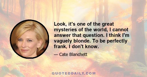 Look, it's one of the great mysteries of the world, I cannot answer that question. I think I'm vaguely blonde. To be perfectly frank, I don't know.