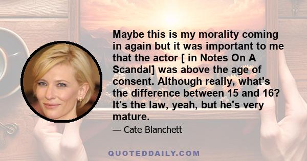 Maybe this is my morality coming in again but it was important to me that the actor [ in Notes On A Scandal] was above the age of consent. Although really, what's the difference between 15 and 16? It's the law, yeah,