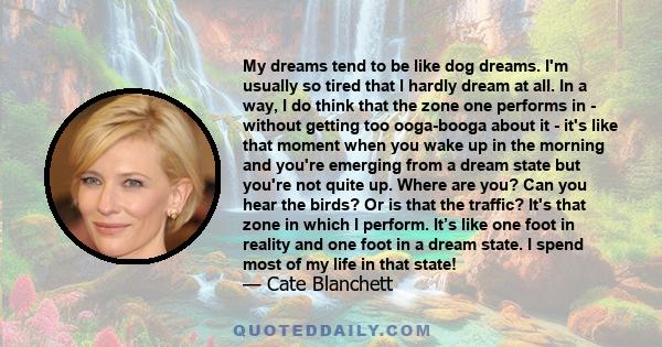 My dreams tend to be like dog dreams. I'm usually so tired that I hardly dream at all. In a way, I do think that the zone one performs in - without getting too ooga-booga about it - it's like that moment when you wake