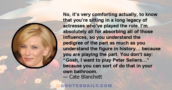 No, it’s very comforting actually, to know that you’re sitting in a long legacy of actresses who’ve played the role. I’m absolutely all for absorbing all of those influences, so you understand the pedigree of the part