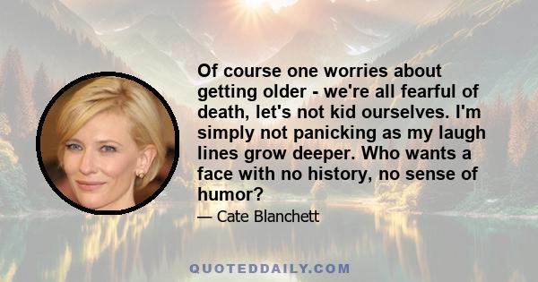 Of course one worries about getting older - we're all fearful of death, let's not kid ourselves. I'm simply not panicking as my laugh lines grow deeper. Who wants a face with no history, no sense of humor?