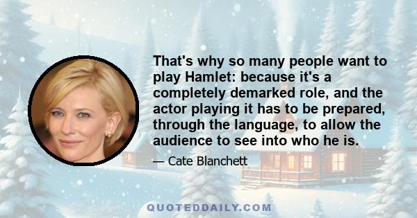 That's why so many people want to play Hamlet: because it's a completely demarked role, and the actor playing it has to be prepared, through the language, to allow the audience to see into who he is.