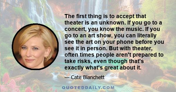 The first thing is to accept that theater is an unknown. If you go to a concert, you know the music. If you go to an art show, you can literally see the art on your phone before you see it in person. But with theater,