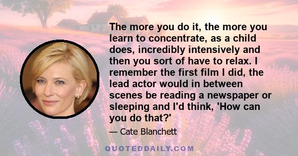 The more you do it, the more you learn to concentrate, as a child does, incredibly intensively and then you sort of have to relax. I remember the first film I did, the lead actor would in between scenes be reading a