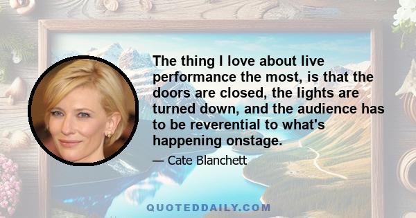 The thing I love about live performance the most, is that the doors are closed, the lights are turned down, and the audience has to be reverential to what's happening onstage.