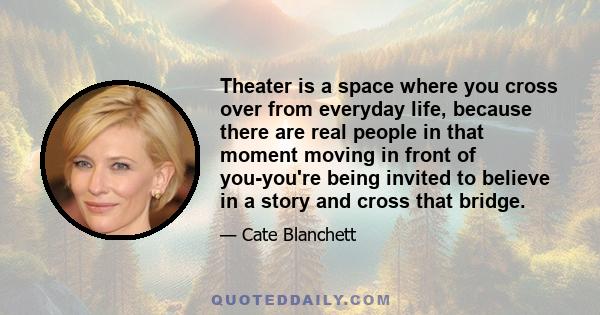 Theater is a space where you cross over from everyday life, because there are real people in that moment moving in front of you-you're being invited to believe in a story and cross that bridge.