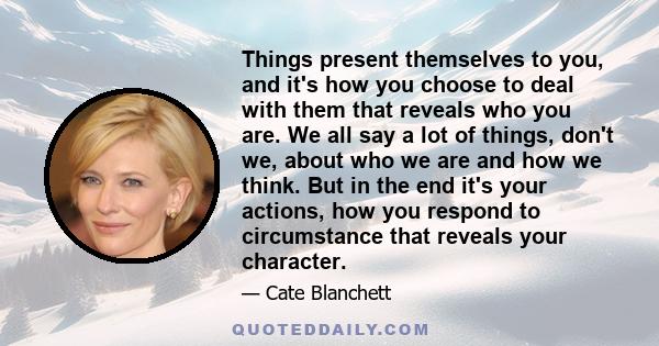 Things present themselves to you, and it's how you choose to deal with them that reveals who you are. We all say a lot of things, don't we, about who we are and how we think. But in the end it's your actions, how you