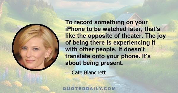 To record something on your iPhone to be watched later, that's like the opposite of theater. The joy of being there is experiencing it with other people. It doesn't translate onto your phone. It's about being present.