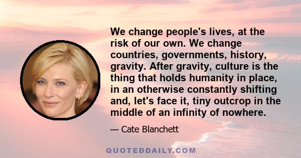 We change people's lives, at the risk of our own. We change countries, governments, history, gravity. After gravity, culture is the thing that holds humanity in place, in an otherwise constantly shifting and, let's face 