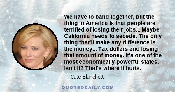 We have to band together, but the thing in America is that people are terrified of losing their jobs... Maybe California needs to secede. The only thing that'll make any difference is the money... Tax dollars and losing 