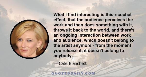 What I find interesting is this ricochet effect, that the audience perceives the work and then does something with it, throws it back to the world, and there's an ongoing interaction between work and audience, which