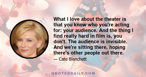 What I love about the theater is that you know who you're acting for: your audience. And the thing I find really hard in film is, you don't. The audience is invisible. And we're sitting there, hoping there's other