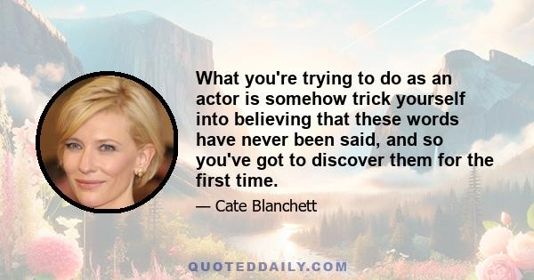 What you're trying to do as an actor is somehow trick yourself into believing that these words have never been said, and so you've got to discover them for the first time.