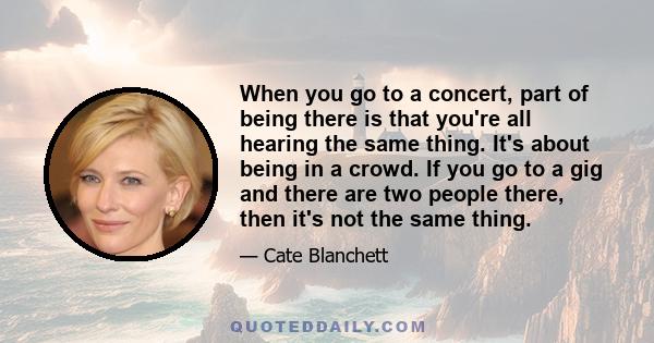 When you go to a concert, part of being there is that you're all hearing the same thing. It's about being in a crowd. If you go to a gig and there are two people there, then it's not the same thing.