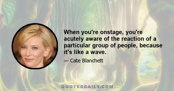 When you're onstage, you're acutely aware of the reaction of a particular group of people, because it's like a wave.