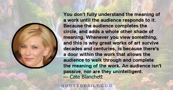 You don't fully understand the meaning of a work until the audience responds to it. Because the audience completes the circle, and adds a whole other shade of meaning. Whenever you view something, and this is why great