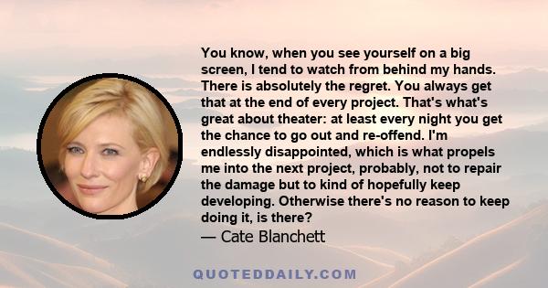 You know, when you see yourself on a big screen, I tend to watch from behind my hands. There is absolutely the regret. You always get that at the end of every project. That's what's great about theater: at least every