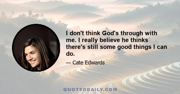 I don't think God's through with me. I really believe he thinks there's still some good things I can do.