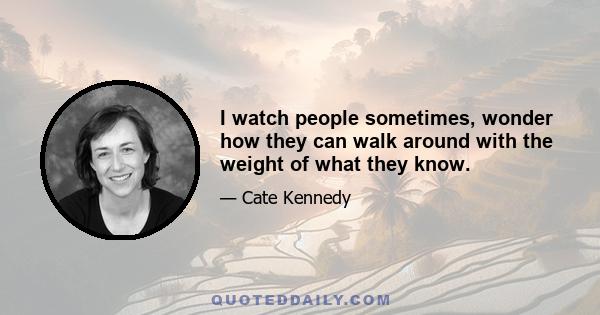 I watch people sometimes, wonder how they can walk around with the weight of what they know.