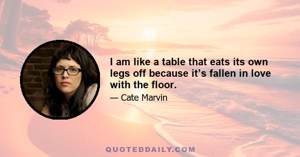 I am like a table that eats its own legs off because it’s fallen in love with the floor.