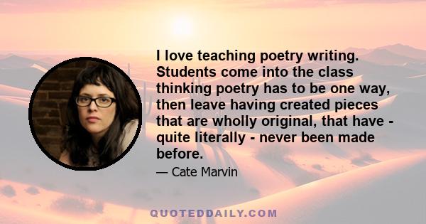 I love teaching poetry writing. Students come into the class thinking poetry has to be one way, then leave having created pieces that are wholly original, that have - quite literally - never been made before.